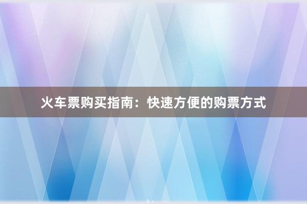火车票购买指南:快速方便的购票方式